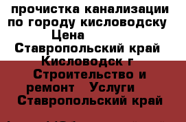 прочистка канализации по городу кисловодску › Цена ­ 2 000 - Ставропольский край, Кисловодск г. Строительство и ремонт » Услуги   . Ставропольский край